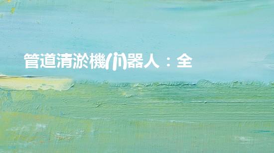 管道清淤機(jī)器人：全面解析，圖片大全！